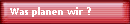 Was planen wir ?