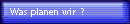 Was planen wir ?